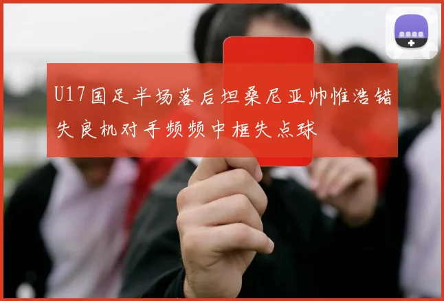 U17国足半场落后坦桑尼亚帅惟浩错失良机对手频频中框失点球