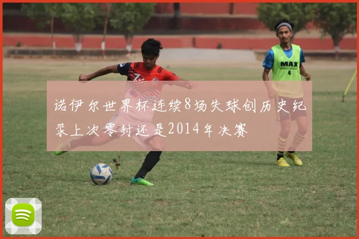 诺伊尔世界杯连续8场失球创历史纪录上次零封还是2014年决赛