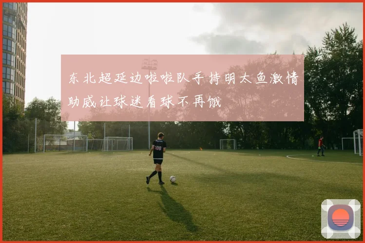 东北超延边啦啦队手持明太鱼激情助威让球迷看球不再饿