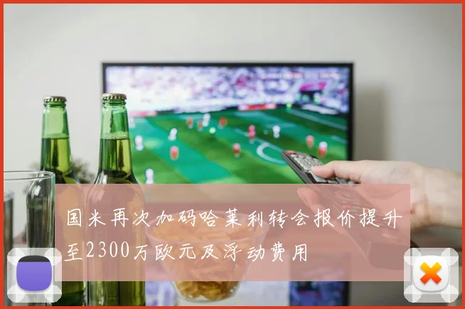 国米再次加码哈莱利转会报价提升至2300万欧元及浮动费用
