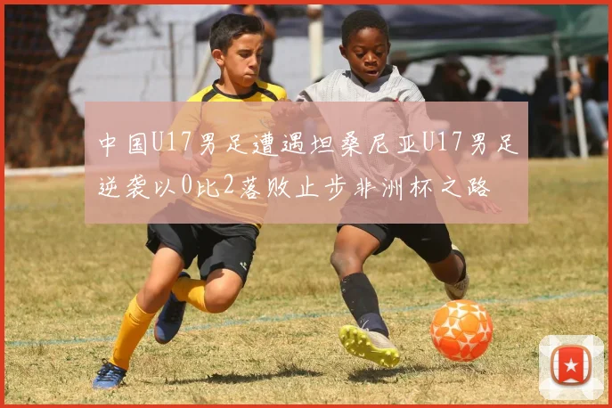 中国U17男足遭遇坦桑尼亚U17男足逆袭以0比2落败止步非洲杯之路