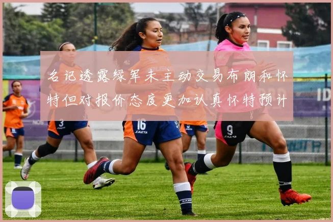 名记透露绿军未主动交易布朗和怀特但对报价态度更加认真怀特预计留队