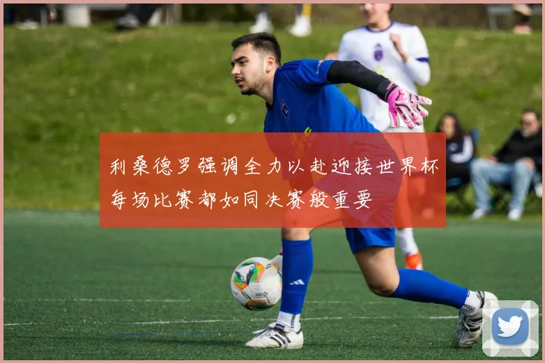 利桑德罗强调全力以赴迎接世界杯每场比赛都如同决赛般重要
