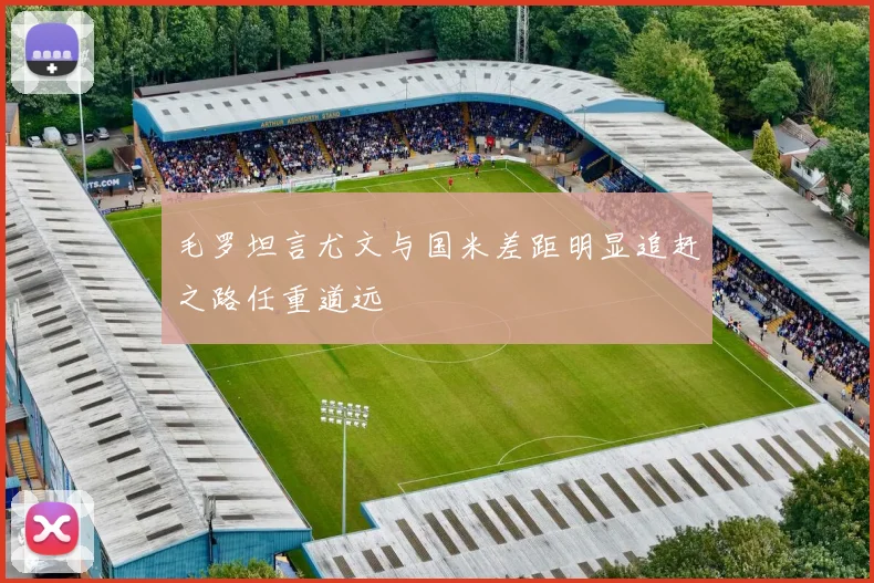 毛罗坦言尤文与国米差距明显追赶之路任重道远