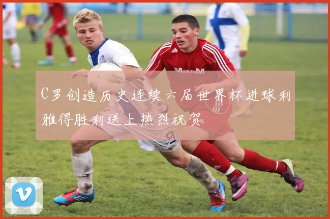 C罗创造历史连续六届世界杯进球利雅得胜利送上热烈祝贺