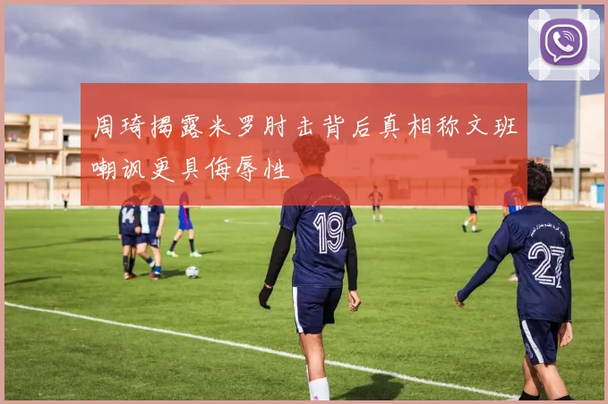 周琦揭露米罗肘击背后真相称文班嘲讽更具侮辱性