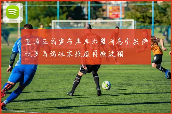 皇马正式宣布库库加盟消息引发热议罗马诺独家报道再掀波澜