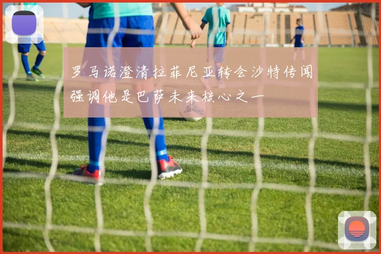罗马诺澄清拉菲尼亚转会沙特传闻强调他是巴萨未来核心之一