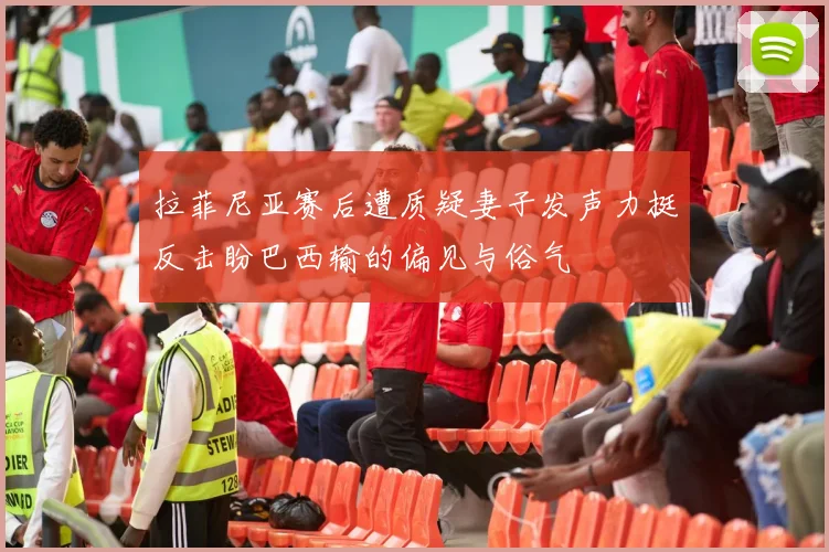 拉菲尼亚赛后遭质疑妻子发声力挺反击盼巴西输的偏见与俗气
