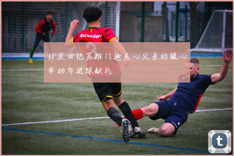 好友回忆苏维门迪关心父亲的暖心举动与进球献礼