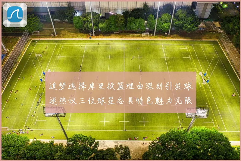 追梦选择库里投篮理由深刻引发球迷热议三位球星各具特色魅力无限