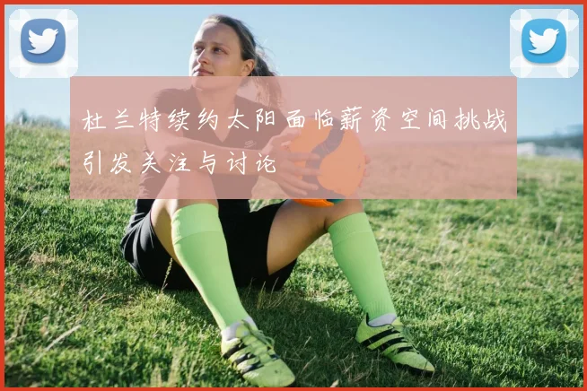 杜兰特续约太阳面临薪资空间挑战引发关注与讨论