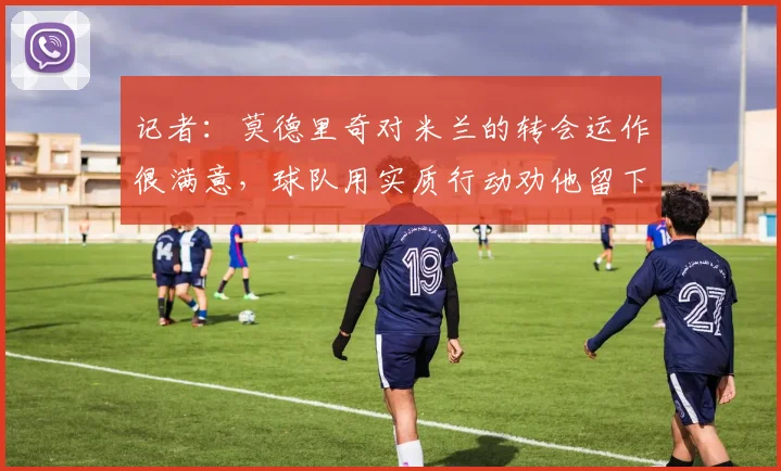 记者：莫德里奇对米兰的转会运作很满意，球队用实质行动劝他留下